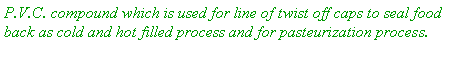 Text Box: P.V.C. compound which is used for line of twist off caps to seal food back as cold and hot filled process and for pasteurization process. 